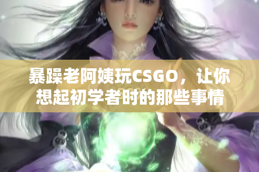 暴躁老阿姨玩CSGO，让你想起初学者时的那些事情