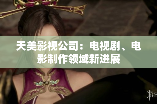 天美影视公司：电视剧、电影制作领域新进展