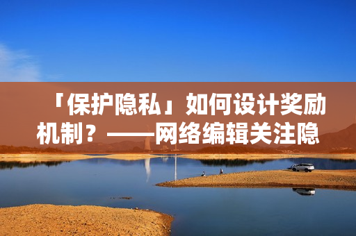 「保护隐私」如何设计奖励机制？——网络编辑关注隐私保护问题