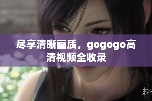 尽享清晰画质，gogogo高清视频全收录