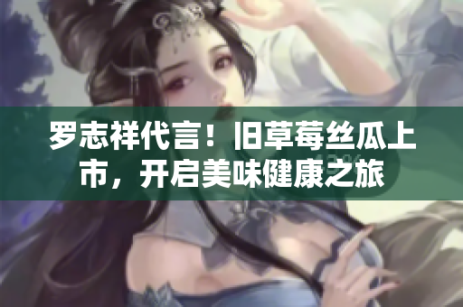 罗志祥代言！旧草莓丝瓜上市，开启美味健康之旅