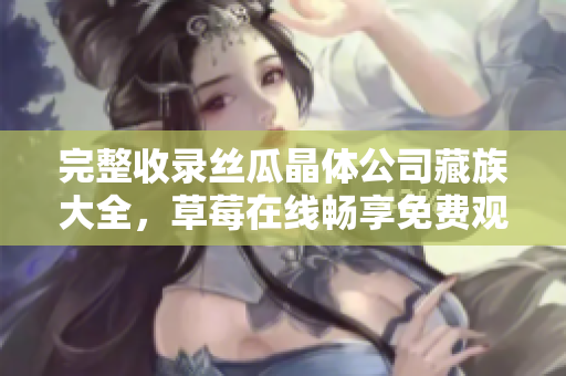 完整收录丝瓜晶体公司藏族大全，草莓在线畅享免费观看