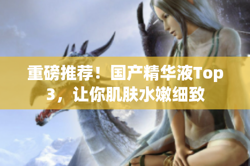 重磅推荐！国产精华液Top3，让你肌肤水嫩细致