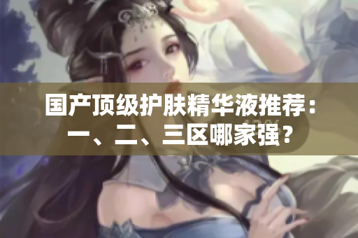 国产顶级护肤精华液推荐：一、二、三区哪家强？