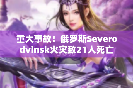 重大事故！俄罗斯Severodvinsk火灾致21人死亡
