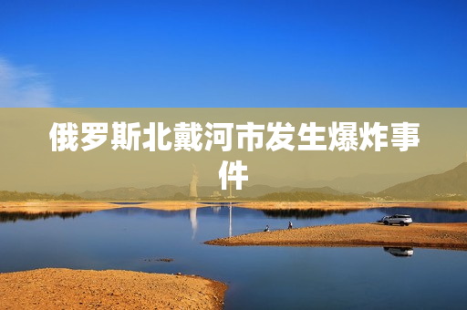 俄罗斯北戴河市发生爆炸事件