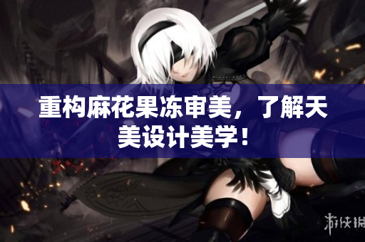 重构麻花果冻审美，了解天美设计美学！