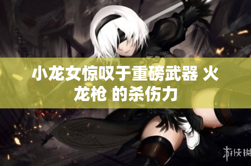 小龙女惊叹于重磅武器 火龙枪 的杀伤力
