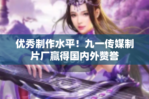 优秀制作水平！九一传媒制片厂赢得国内外赞誉