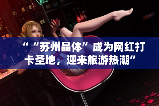 ““苏州晶体”成为网红打卡圣地，迎来旅游热潮”