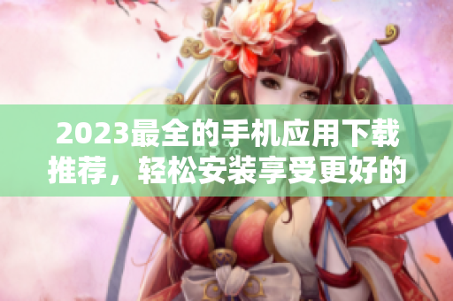 2023最全的手机应用下载推荐，轻松安装享受更好的生活。