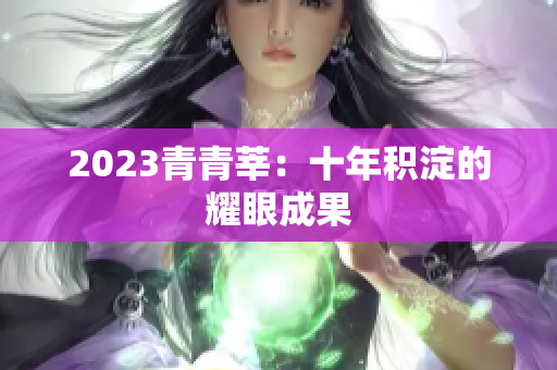 2023青青莘：十年积淀的耀眼成果