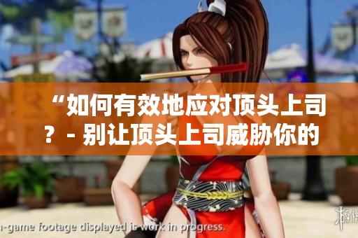 “如何有效地应对顶头上司？- 别让顶头上司威胁你的职业发展”