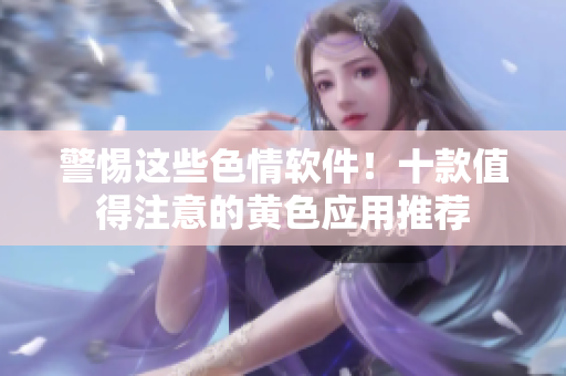 警惕这些色情软件！十款值得注意的黄色应用推荐