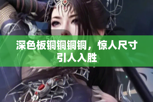 深色板铜铜铜铜，惊人尺寸引人入胜