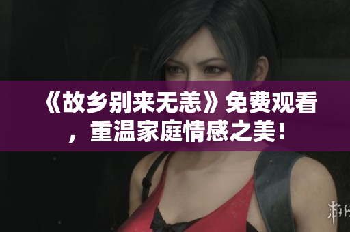 《故乡别来无恙》免费观看，重温家庭情感之美！