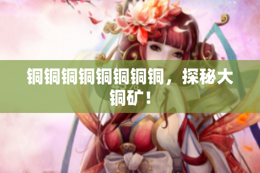 铜铜铜铜铜铜铜铜，探秘大铜矿！
