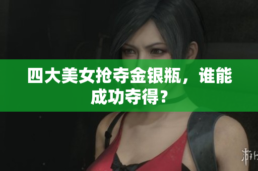 四大美女抢夺金银瓶，谁能成功夺得？