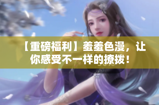 【重磅福利】羞羞色漫，让你感受不一样的撩拨！