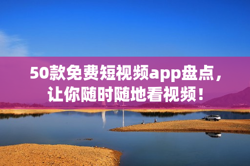 50款免费短视频app盘点，让你随时随地看视频！