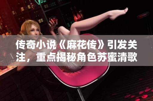 传奇小说《麻花传》引发关注，重点揭秘角色苏蜜清歌