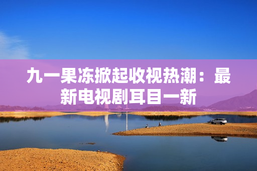 九一果冻掀起收视热潮：最新电视剧耳目一新