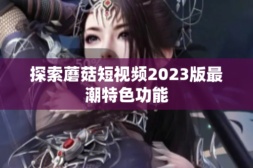 探索蘑菇短视频2023版最潮特色功能