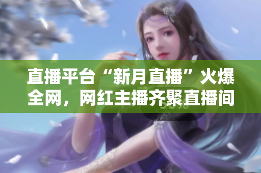 直播平台“新月直播”火爆全网，网红主播齐聚直播间！