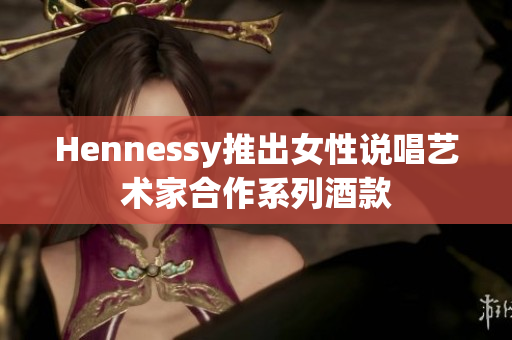 Hennessy推出女性说唱艺术家合作系列酒款