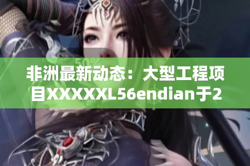 非洲最新动态：大型工程项目XXXXXL56endian于2018年5月14日开工