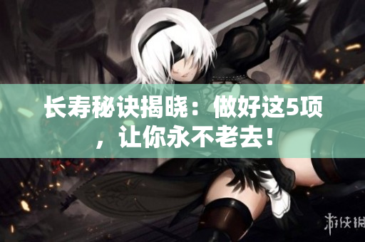 长寿秘诀揭晓：做好这5项，让你永不老去！