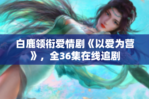 白鹿领衔爱情剧《以爱为营》，全36集在线追剧