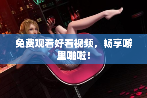 免费观看好看视频，畅享噼里啪啦！