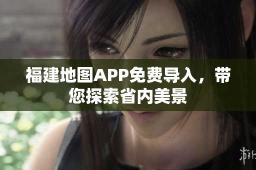 福建地图APP免费导入，带您探索省内美景