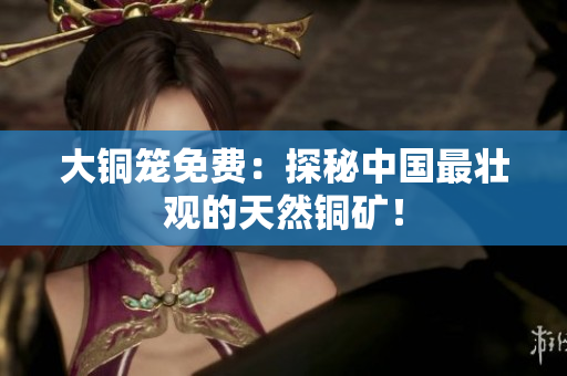 大铜笼免费：探秘中国最壮观的天然铜矿！