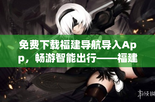 免费下载福建导航导入App，畅游智能出行——福建导航App。