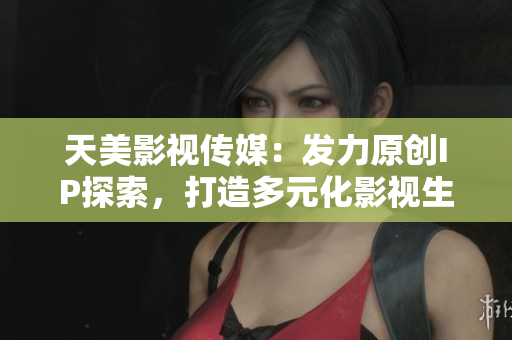 天美影视传媒：发力原创IP探索，打造多元化影视生态