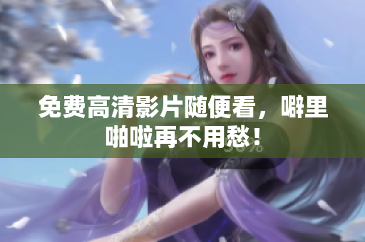 免费高清影片随便看，噼里啪啦再不用愁！