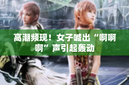 高潮频现！女子喊出“啊啊啊”声引起轰动