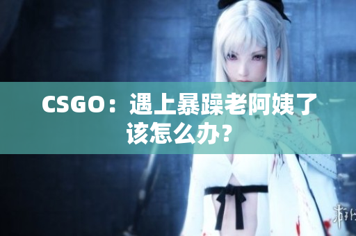 CSGO：遇上暴躁老阿姨了该怎么办？