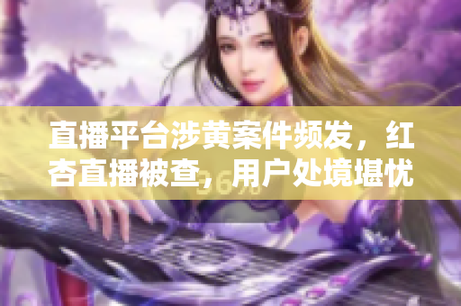 直播平台涉黄案件频发，红杏直播被查，用户处境堪忧
