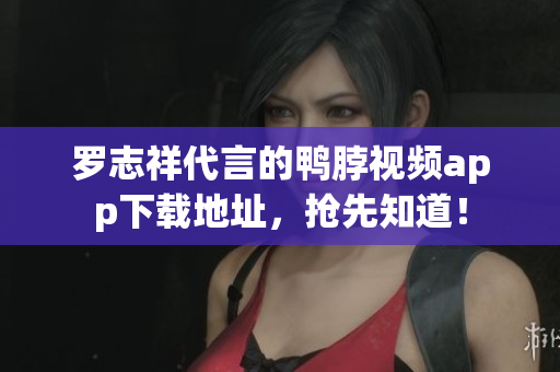 罗志祥代言的鸭脖视频app下载地址，抢先知道！