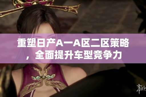 重塑日产A一A区二区策略，全面提升车型竞争力