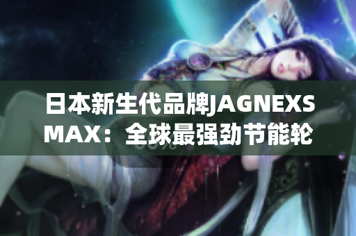 日本新生代品牌JAGNEXSMAX：全球最强劲节能轮胎