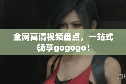 全网高清视频盘点，一站式畅享gogogo！