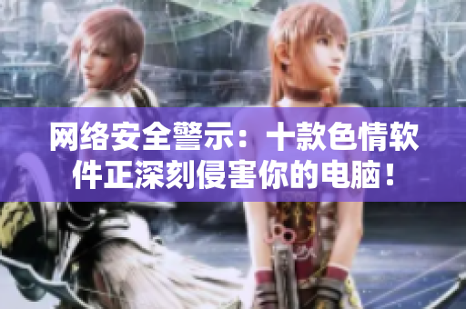 网络安全警示：十款色情软件正深刻侵害你的电脑！