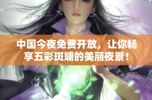 中国今夜免费开放，让你畅享五彩斑斓的美丽夜景！