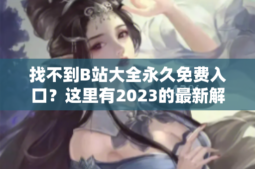 找不到B站大全永久免费入口？这里有2023的最新解密！