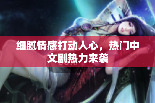细腻情感打动人心，热门中文剧热力来袭