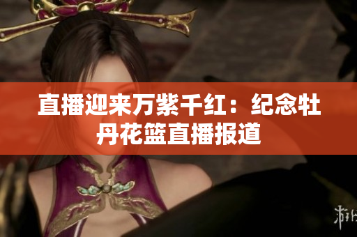 直播迎来万紫千红：纪念牡丹花篮直播报道